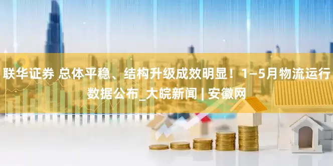 联华证券 总体平稳、结构升级成效明显！1—5月物流运行数据公布_大皖新闻 | 安徽网