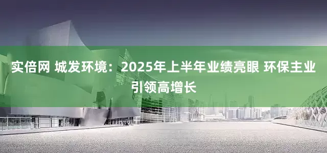 实倍网 城发环境：2025年上半年业绩亮眼 环保主业引领高增长