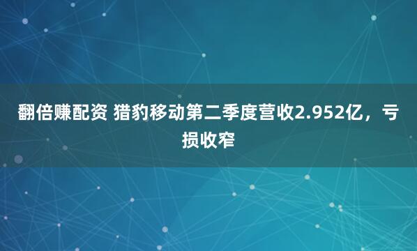 翻倍赚配资 猎豹移动第二季度营收2.952亿，亏损收窄