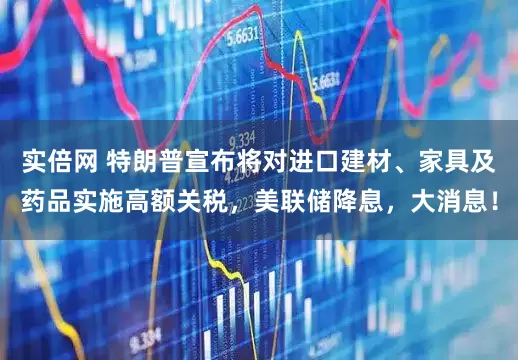 实倍网 特朗普宣布将对进口建材、家具及药品实施高额关税，美联储降息，大消息！