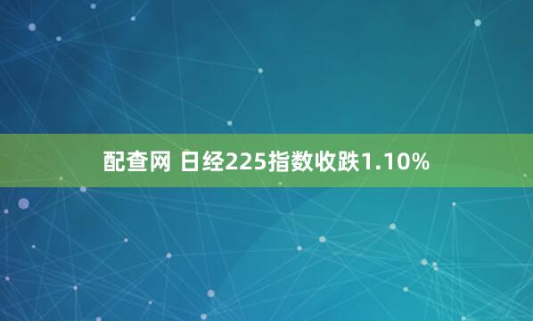 配查网 日经225指数收跌1.10%