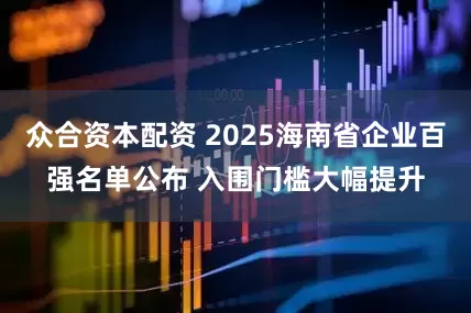 众合资本配资 2025海南省企业百强名单公布 入围门槛大幅提升