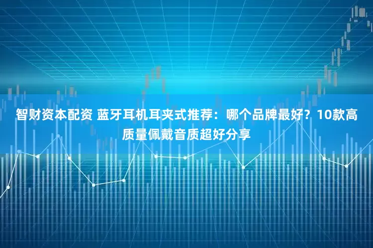 智财资本配资 蓝牙耳机耳夹式推荐：哪个品牌最好？10款高质量佩戴音质超好分享