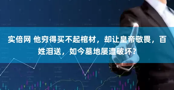 实倍网 他穷得买不起棺材，却让皇帝敬畏，百姓泪送，如今墓地屡遭破坏？