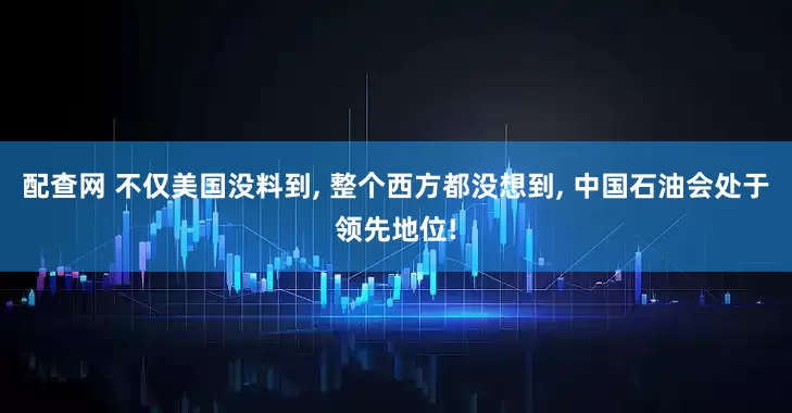 配查网 不仅美国没料到, 整个西方都没想到, 中国石油会处于领先地位!