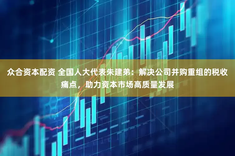 众合资本配资 全国人大代表朱建弟：解决公司并购重组的税收痛点，助力资本市场高质量发展
