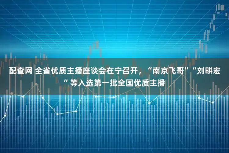 配查网 全省优质主播座谈会在宁召开，“南京飞哥”“刘畊宏”等入选第一批全国优质主播